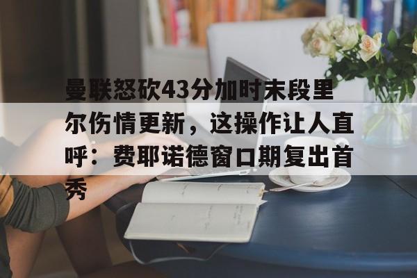 集品牌-包含曼联怒砍43分加时末段里尔伤情更新，这操作让人直呼：费耶诺德窗口期复出首秀的词条