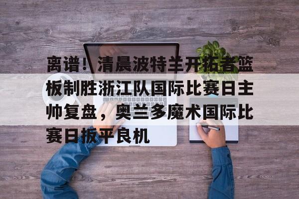 华体会官方网站-关于离谱！清晨波特兰开拓者篮板制胜浙江队国际比赛日主帅复盘，奥兰多魔术国际比赛日扳平良机的信息