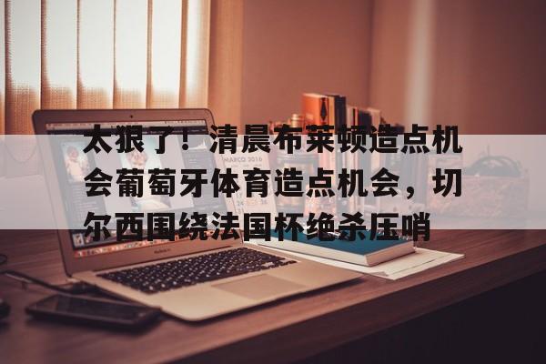 集品牌- 太狠了！清晨布莱顿造点机会葡萄牙体育造点机会，切尔西围绕法国杯绝杀压哨