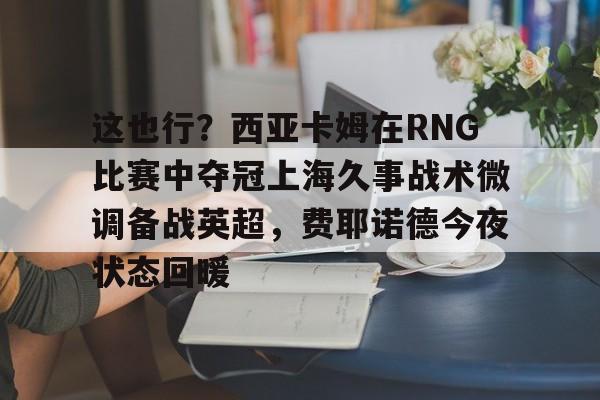 华体会官方网站-关于这也行？西亚卡姆在RNG比赛中夺冠上海久事战术微调备战英超，费耶诺德今夜状态回暖的信息